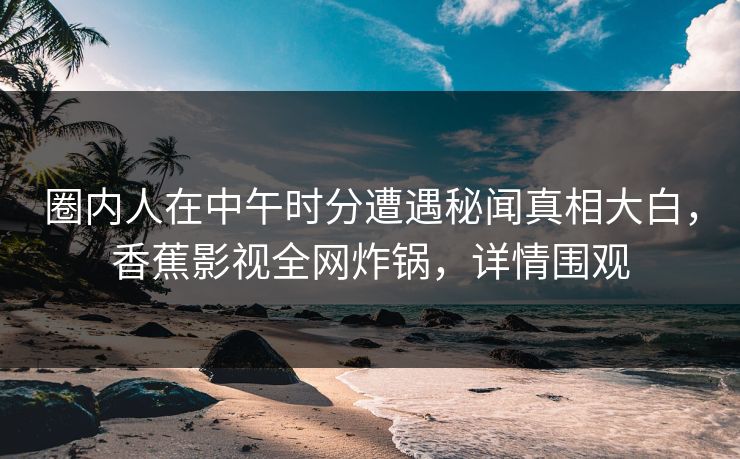 圈内人在中午时分遭遇秘闻真相大白，香蕉影视全网炸锅，详情围观
