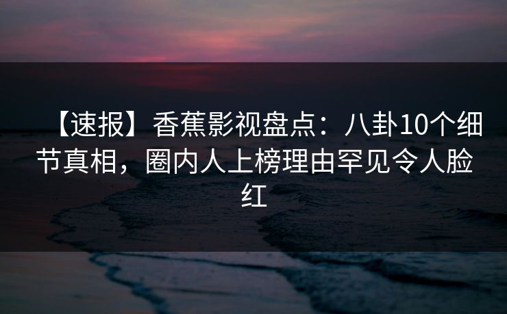 【速报】香蕉影视盘点:八卦10个细节真相,圈内人上榜理由罕见令人脸红 【速报】香蕉影视盘点:八卦10个细节真相,圈内人上榜理由罕见令人脸红