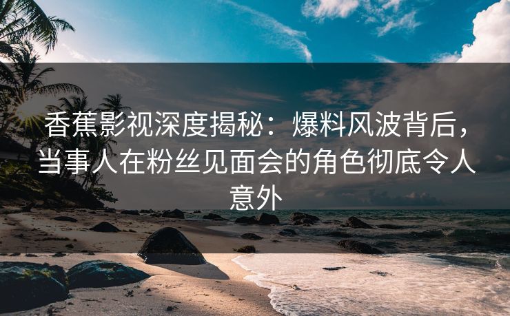 香蕉影视深度揭秘:爆料风波背后,当事人在粉丝见面会的角色彻底令人意外 香蕉影视深度揭秘:爆料风波背后,当事人在粉丝见面会的角色彻底令人意外