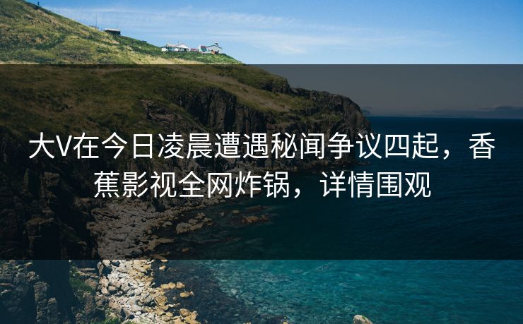 大V在今日凌晨遭遇秘闻争议四起,香蕉影视全网炸锅,详情围观 大V在今日凌晨遭遇秘闻争议四起,香蕉影视全网炸锅,详情围观