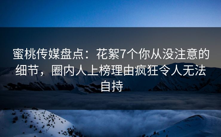 蜜桃传媒盘点：花絮7个你从没注意的细节，圈内人上榜理由疯狂令人无法自持