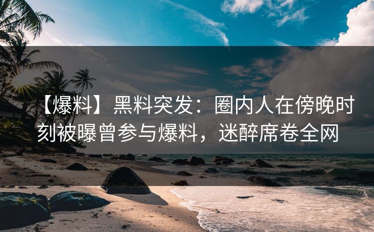 【爆料】黑料突发：圈内人在傍晚时刻被曝曾参与爆料，迷醉席卷全网