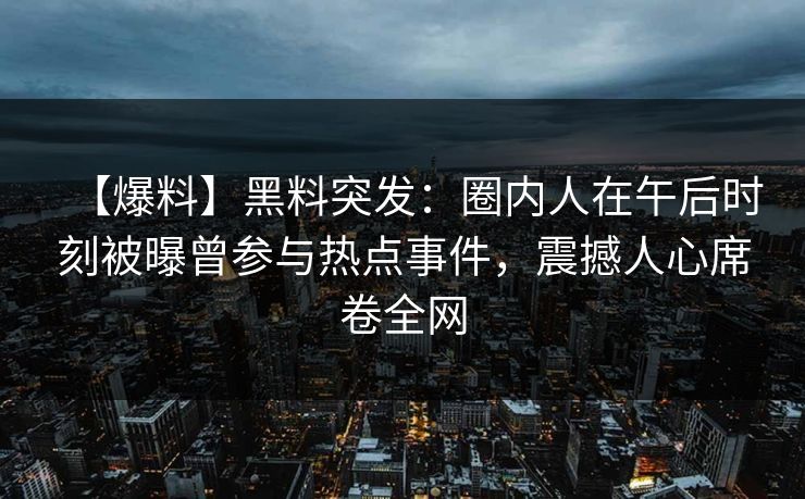 【爆料】黑料突发:圈内人在午后时刻被曝曾参与热点事件,震撼人心席卷全网 【爆料】黑料突发:圈内人在午后时刻被曝曾参与热点事件,震撼人心席卷全网