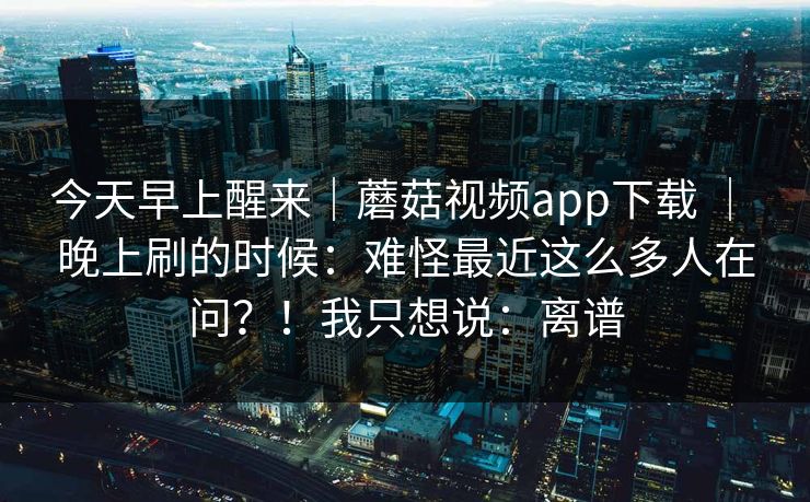 今天早上醒来|蘑菇视频app下载 | 晚上刷的时候:难怪最近这么多人在问?!我只想说:离谱 今天早上醒来|蘑菇视频app下载 | 晚上刷的时候:难怪最近这么多人在问?!我只想说:离谱