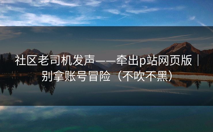 社区老司机发声——牵出p站网页版|别拿账号冒险(不吹不黑) 社区老司机发声——牵出p站网页版|别拿账号冒险(不吹不黑)