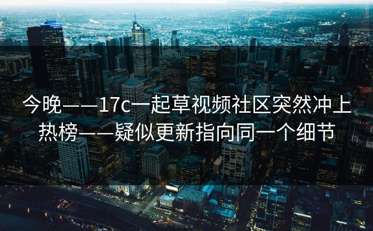 今晚——17c一起草视频社区突然冲上热榜——疑似更新指向同一个细节 今晚——17c一起草视频社区突然冲上热榜——疑似更新指向同一个细节