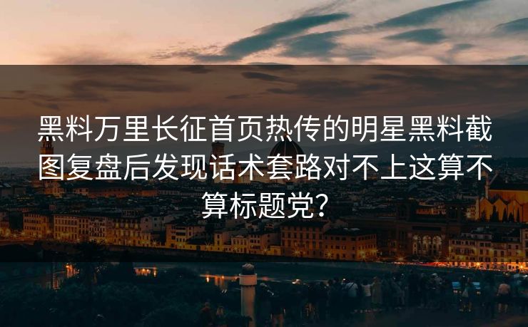 黑料万里长征首页热传的明星黑料截图复盘后发现话术套路对不上这算不算标题党？