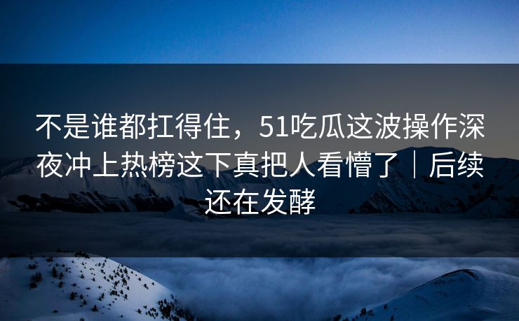 不是谁都扛得住，51吃瓜这波操作深夜冲上热榜这下真把人看懵了｜后续还在发酵